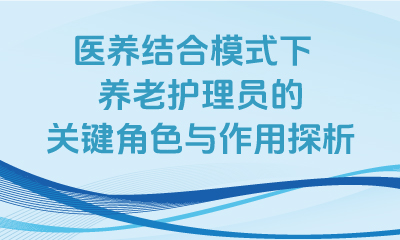 醫(yī)養結合模式下，養老護理(lǐ)員的關鍵角色與作(zuò)用(yòng)探析